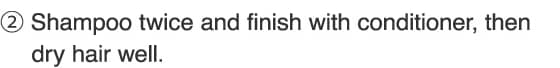 2.Shampoo twice and finish with conditioner, then dry hair well.