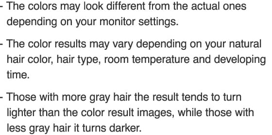 The colors may look different from the actual ones depending on your monitor settings. The color results may vary depending on your natural hair color, hair type, room temperature and developing time. Those with more gray hair the result tends to turn lighter than the color result images, while those with less gray hair it turns darker.