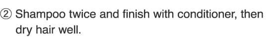 2.Shampoo twice and finish with conditioner, then dry hair well.