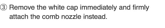 3.Remove the white cap immediately and firmly attach the comb nozzle instead.