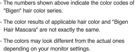 The numbers shown above indicate the color codes of Bigen hair color series. The color results of applicable hair color and Bigen Hair Mascara are not exactly the same. The colors may look different from the actual ones depending on your monitor settings. 