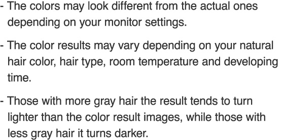 The colors may look different from the actual ones depending on your monitor settings. The color results may vary depending on your natural hair color, hair type, room temperature and developing time. Those with more gray hair the result tends to turn lighter than the color result images, while those with less gray hair it turns darker.