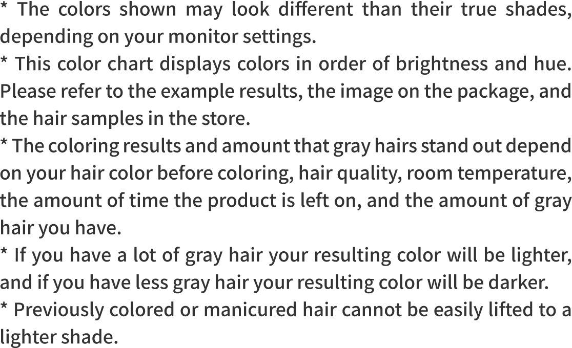 * The colors shown may look different than their true shades, depending on your monitor settings.* This color chart displays colors in order of brightness and hue. Please refer to the example results, the image on the package, and the hair samples in the store.* The coloring results and amount that gray hairs stand out depend on your hair color before coloring, hair quality, room temperature, the amount of time the product is left on, and the amount of gray hair you have.* If you have a lot of gray hair your resulting color will be lighter, and if you have less gray hair your resulting color will be darker.* Previously colored or manicured hair cannot be easily lifted to a lighter shade.