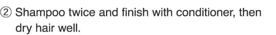 2.Shampoo twice and finish with conditioner, then dry hair well.