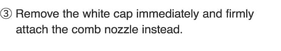 3.Remove the white cap immediately and firmly attach the comb nozzle instead.