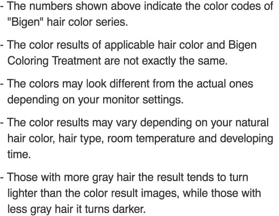 The numbers shown above indicate the color codes of Bigen hair color series. The color results of applicable hair color and Bigen Coloring Treatment are not exactly the same. The colors may look different from the actual ones depending on your monitor settings. The color results may vary depending on your natural hair color, hair type, room temperature and developing time. Those with more gray hair the result tends to turn lighter than the color result images, while those with less gray hair it turns darker.