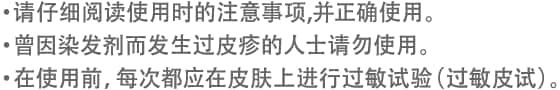 ・请仔细阅读使用时的注意事项,并正确使用。・曾因染发剂而发生过皮疹的人士请勿使用。・在使用前，每次都应在皮肤上进行过敏试验（过敏皮试）。