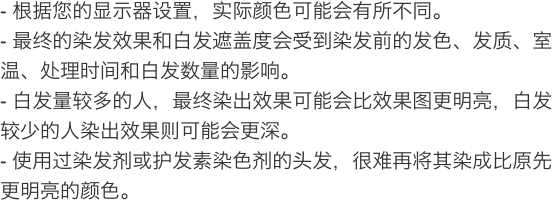 根据您的显示器设置，实际颜色可能会有所不同。 最终的染发效果和白发遮盖度会受到染发前的发色、发质、室温、处理时间和白发数量的影响。 白发量较多的人，最终染出效果可能会比效果图更明亮，白发较少的人染出效果则可能会更深。 使用过染发剂或护发素染色剂的头发，很难再将其染成比原先更明亮的颜色。