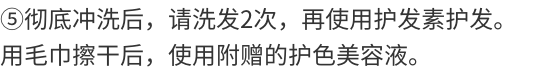 ⑤彻底冲洗，请使用2次洗发水后使用护发素以充分冲洗。用毛巾擦干后，使用附赠的护色美容液。