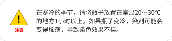 在寒冷的季节，请将瓶子放置在室温20～30℃的地方1小时以上。如果瓶子变冷，染剂可能会变得稀薄，导致染色效果不佳。