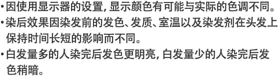 ・因使用显示器的设置，显示颜色有可能与实际的色调不同。・染后效果因染发前的发色、发质、室温以及染发剂在头发上保持时间长短的影响而不同。・白发量多的人染完后发色更明亮，白发量少的人染完后发色稍暗。