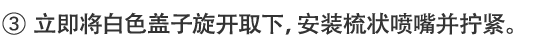 3.立即将白色盖子旋开取下，安装梳状喷嘴并拧紧。