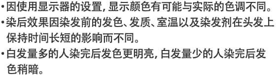 ・因使用显示器的设置，显示颜色有可能与实际的色调不同。・染后效果因染发前的发色、发质、室温以及染发剂在头发上保持时间长短的影响而不同。・白发量多的人染完后发色更明亮，白发量少的人染完后发色稍暗。