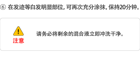 6.在发迹等白发明显部位，可再次充分涂抹，保持20分钟。 请务必将剩余的混合液立即冲洗干净。