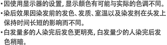 ・因使用显示器的设置，显示颜色有可能与实际的色调不同。・染后效果因染发前的发色、发质、室温以及染发剂在头发上保持时间长短的影响而不同。・白发量多的人染完后发色更明亮，白发量少的人染完后发色稍暗。