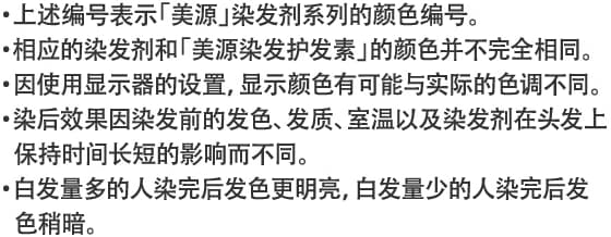 ・上述编号表示「美源」染发剂系列的颜色编号。・相应的染发剂和「美源染发护发素」的颜色并不完全相同。・因使用显示器的设置，显示颜色有可能与实际的色调不同。・染后效果因染发前的发色、发质、室温以及染发剂在头发上保持时间长短的影响而不同。・白发量多的人染完后发色更明亮，白发量少的人染完后发色稍暗。