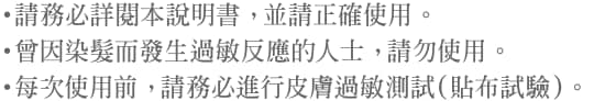 ・請務必詳閱本說明書， 並請正確使用。・曾因染髮而發生過敏反應的人士， 請勿使用。・每次使用前， 請務必進行皮膚過敏測試（貼布試驗）。