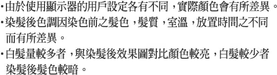 ・由於使用顯示器的用戶設定各有不同， 實際顏色會有所差異。・染髮後色調因染色前之髮色， 髮質， 室溫， 放置時間之不同而有所差異。・白髮量較多者， 與染髮後效果圖對比顏色較亮， 白髮較少者染髮後髮色較暗。