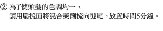 2.為了使頭髮的色調均一，請用扁梳面將混合藥劑梳向髮尾， 放置時間5分鐘。