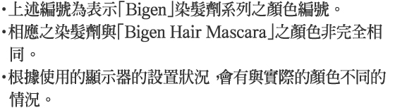 ・上述編號為表示「Bigen」染髮劑系列之顏色編號。・相應之染髮劑與「Bigen Hair Mascara」之顏色非完全相同。・根據使用的顯示器的設置狀況，會有與實際的顏色不同的情況。