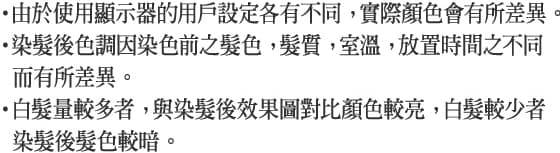 ・由於使用顯示器的用戶設定各有不同， 實際顏色會有所差異。・染髮後色調因染色前之髮色， 髮質， 室溫， 放置時間之不同而有所差異。・白髮量較多者， 與染髮後效果圖對比顏色較亮， 白髮較少者染髮後髮色較暗。