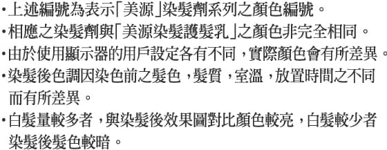 ・上述編號為表示「美源」染髮劑系列之顏色編號。・相應之染髮劑與「美源染髮護髮乳」之顏色非完全相同。・由於使用顯示器的用戶設定各有不同， 實際顏色會有所差異。・染髮後色調因染色前之髮色， 髮質， 室溫， 放置時間之不同而有所差異。・白髮量較多者， 與染髮後效果圖對比顏色較亮， 白髮較少者染髮後髮色較暗。